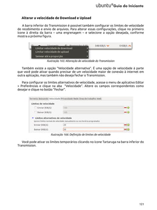 Alterar a velocidade de Download e Upload
A barra inferior do Transmission é possível também configurar os limites de velocidade
de recebimento e envio de arquivos. Para alterar essas configurações, clique no primeiro
ícone à direita da barra – uma engrenagem – e selecione a opção desejada, conforme
mostra a próxima figura.

Ilustração 165: Alteração de velocidade do Transmission

Também existe a opção “Velocidade alternativa”. É uma opção de velocidade à parte
que você pode ativar quando precisar de um velocidade maior de conexão à internet em
outra aplicação, mas também não deseja fechar o Transmission.
Para configurar os limites alternativos de velocidade, acesse o menu de aplicativo Editar
> Preferências e clique na aba “Velocidade”. Altere os campos correspondentes como
desejar e clique no botão “Fechar”.

Ilustração 166: Definição de limites de velocidade

Você pode ativar os limites temporários clicando no ícone Tartaruga na barra inferior do
Transmission.

121

 