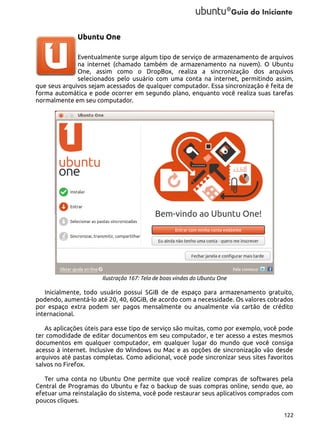 Ubuntu One
Eventualmente surge algum tipo de serviço de armazenamento de arquivos
na internet (chamado também de armazenamento na nuvem). O Ubuntu
One, assim como o DropBox, realiza a sincronização dos arquivos
selecionados pelo usuário com uma conta na internet, permitindo assim,
que seus arquivos sejam acessados de qualquer computador. Essa sincronização é feita de
forma automática e pode ocorrer em segundo plano, enquanto você realiza suas tarefas
normalmente em seu computador.

Ilustração 167: Tela de boas vindas do Ubuntu One

Inicialmente, todo usuário possui 5GiB de de espaço para armazenamento gratuito,
podendo, aumentá-lo até 20, 40, 60GiB, de acordo com a necessidade. Os valores cobrados
por espaço extra podem ser pagos mensalmente ou anualmente via cartão de crédito
internacional.
As aplicações úteis para esse tipo de serviço são muitas, como por exemplo, você pode
ter comodidade de editar documentos em seu computador, e ter acesso a estes mesmos
documentos em qualquer computador, em qualquer lugar do mundo que você consiga
acesso à internet. Inclusive do Windows ou Mac e as opções de sincronização vão desde
arquivos até pastas completas. Como adicional, você pode sincronizar seus sites favoritos
salvos no Firefox.
Ter uma conta no Ubuntu One permite que você realize compras de softwares pela
Central de Programas do Ubuntu e faz o backup de suas compras online, sendo que, ao
efetuar uma reinstalação do sistema, você pode restaurar seus aplicativos comprados com
poucos cliques.
122

 