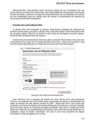 Adicionalmente, você também pode sincronizar dados de seu smartphone com sua
conta online a um preço fixo (neste caso, não há gratuidade de serviço após os primeiros
30 dias de teste), e adiciona a função de compartilhamento de sua biblioteca de músicas
em seu computador com seu mobile, além de realizar a sincronização de contatos do
cliente de e-mail Mozilla Thunderbird.

Criando uma conta Ubuntu One
O Ubuntu One vem integrado ao Ubuntu, dispensando instalação de softwares de
terceiros. Sendo assim, para abrir o Ubuntu One, você pode utilizar o ícone do Ubuntu One
do Lançador, digitar “Ubuntu” no Painel ou abrir menu de mensagens na parte superior
direita da tela, ao lado do nome de usuário.
O painel de controle do Ubuntu One irá se abrir na tela de “Boas Vindas”. Para criar uma
conta Ubuntu One, clique em “Eu ainda não tenho uma conta – quero me inscrever” e siga
as informações solicitadas para a criação de sua conta, como ilustrado à seguir.

Ilustração 168: Criação de conta Ubuntu One

Para continuar com o processo de criação de conta Ubuntu One, será necessário
informar um endereço de e-mail válido (para recuperação de senhas e identificação em
todos os serviços da rede Ubuntu através do SSO – Single Sign On) e uma senha que
contenha no mínimo oito dígitos, entre letras maiúsculas e minúsculas e números. Também
será necessário digitar os caracteres do dígito verificador (que evita a criação de contas
falsas por softwares de automatização de tarefas). Caso você não consiga identificar os
caracteres, clique no botão “recarregar”, em azul e uma nova sequencia de dígitos
verificadores serão carregados em sua tela.
123

 