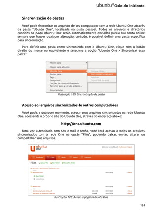Sincronização de pastas
Você pode sincronizar os arquivos de seu computador com a rede Ubuntu One através
da pasta “Ubuntu One”, localizada na pasta pessoal. Todos os arquivos e diretórios
contidos na pasta Ubuntu One serão automaticamente enviados para a sua conta online
sempre que houver qualquer alteração. contudo, é possível definir uma pasta específica
para sincronização.
Para definir uma pasta como sincronizada com o Ubuntu One, clique com o botão
direito do mouse ou equivalente e selecione a opção “Ubuntu One > Sincronizar essa
pasta”.

Ilustração 169: Sincronização de pasta

Acesso aos arquivos sincronizados de outros computadores
Você pode, a qualquer momento, acessar seus arquivos sincronizados na rede Ubuntu
One, acessando o próprio site do Ubuntu One, através do endereço abaixo:

http://one.ubuntu.com
Uma vez autenticado com seu e-mail e senha, você terá acesso a todos os arquivos
sincronizados com a rede One na opção “Files”, podendo baixar, enviar, alterar ou
compartilhar seus arquivos.

Ilustração 170: Acesso à página Ubuntu One
124

 