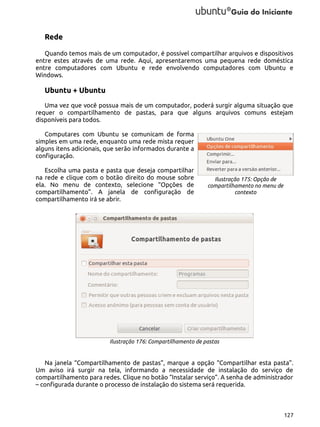 Rede
Quando temos mais de um computador, é possível compartilhar arquivos e dispositivos
entre estes através de uma rede. Aqui, apresentaremos uma pequena rede doméstica
entre computadores com Ubuntu e rede envolvendo computadores com Ubuntu e
Windows.

Ubuntu + Ubuntu
Uma vez que você possua mais de um computador, poderá surgir alguma situação que
requer o compartilhamento de pastas, para que alguns arquivos comuns estejam
disponíveis para todos.
Computares com Ubuntu se comunicam de forma
simples em uma rede, enquanto uma rede mista requer
alguns itens adicionais, que serão informados durante a
configuração.
Escolha uma pasta e pasta que deseja compartilhar
na rede e clique com o botão direito do mouse sobre
ela. No menu de contexto, selecione “Opções de
compartilhamento”. A janela de configuração de
compartilhamento irá se abrir.

Ilustração 175: Opção de
compartilhamento no menu de
contexto

Ilustração 176: Compartilhamento de pastas

Na janela “Compartilhamento de pastas”, marque a opção “Compartilhar esta pasta”.
Um aviso irá surgir na tela, informando a necessidade de instalação do serviço de
compartilhamento para redes. Clique no botão “Instalar serviço”. A senha de administrador
– configurada durante o processo de instalação do sistema será requerida.

127

 