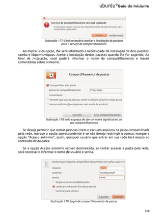 Ilustração 177: Será necessário aceitar a instalação de pacotes
para o serviço de compartilhamento

Ao marcar esta opção, lhe será informado a necessidade de instalação de dois pacotes:
samba e libpam-smbpass. Aceite a instalação destes pacotes quando lhe for sugerido. Ao
final da instalação, você poderá informar o nome de compartilhamento e inserir
comentários sobre o mesmo.

Ilustração 178: Não esqueça de dar um nome signiticativo ao
seu compartilhamento

Se deseja permitir que outras pessoas criem e excluam arquivos na pasta compartilhada
pela rede, marque a opção correspondente e se não deseja restringir o acesso, marque a
opção “Acesso anônimo”, assim, qualquer usuário que entrar em sua rede terá acesso ao
conteúdo desta pasta.
Se a opção Acesso anônimo estiver desmarcada, ao tentar acessar a pasta pela rede,
será necessário informar o nome de usuário e senha.

Ilustração 179: Login de compartilhamento de pastas
128

 