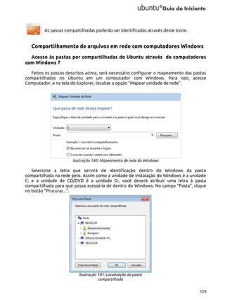 As pastas compartilhadas poderão ser identificadas através deste ícone.

Compartilhamento de arquivos em rede com computadores Windows
Acesso às pastas por compartilhadas do Ubuntu através de computadores
com Windows 7
Feitos os passos descritos acima, será necessário configurar o mapeamento das pastas
compartilhadas no Ubuntu em um computador com Windows. Para isso, acesse
Computador, e na tela do Explorer, localize a opção “Mapear unidade de rede”.

Ilustração 180: Mapeamento de rede do Windows

Selecione a letra que servirá de identificação dentro do Windows da pasta
compartilhada na rede pelo. Assim como a unidade de instalação do Windows é a unidade
C: e a unidade de CD/DVD é a unidade D:, você deverá atribuir uma letra à pasta
compartilhada para que possa acessá-la de dentro do Windows. No campo “Pasta”, clique
no botão “Procurar...”.

Ilustração 181: Localização da pasta
compartilhada
129

 