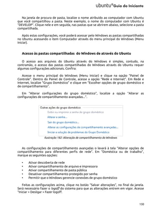 Na janela de procura de pasta, localize o nome atribuído ao computador com Ubuntu
que você compartilhou a pasta. Neste exemplo, o nome do computador com Ubuntu é
“DEVELOP”. Clique nele e em seguida, nas pastas que se abrirem abaixo, selecione a pasta
compartilhada.
Após estas configurações, você poderá acessar pelo Windows as pastas compartilhadas
no Ubuntu acessando o item Computador através do menu principal do Windows (Menu
Iniciar).

Acesso às pastas compartilhadas do Windows de através do Ubuntu
O acesso aos arquivos do Ubuntu através do Windows é simples, contudo, na
contramão, o acesso das pastas compartilhadas do Windows através do Ubuntu requer
algumas configurações adicionais. Confira:
Acesse o menu principal do Windows (Menu Iniciar) e clique na opção “Painel de
Controle”. Dentro do Painel de Controle, acesse a opção “Rede e Internet”. Em Rede e
Internet, localize “Grupo Doméstico” e clique em “Escolher opções de grupo doméstico e
de compartilhamento”.
Em “Alterar configurações do grupo doméstico”, localize a opção “Alterar as
configurações de compartilhamento avançadas...”.

Ilustração 182: Alteração de compartilhamento do Windows

As configurações de compartilhamento avançadas o levará à tela “Alterar opções de
compartilhamento para diferentes perfis de rede”. Em “Doméstica ou de trabalho”,
marque as seguintes opções:
•
•
•
•
•

Ativar descoberta de rede
Ativar compartilhamento de arquivo e impressora
Ativar compartilhamento de pasta pública
Desativar compartilhamento protegido por senha
Permitir que o Windows gerencie conexões de grupo doméstico

Feitas as configurações acima, clique no botão “Salvar alterações”, no final da janela.
Será necessário fazer o logoff do sistema para que as alterações entrem em vigor. Acesse
“Iniciar > Desligar > Fazer logoff.

130

 