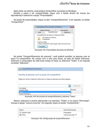 Após voltar ao sistema, você poderá compartilhar sua pasta no Windows.
Escolha a pasta a ser compartilhada, clique com o botão direito do mouse (ou
equivalente) e selecione a opção “Propriedades”.
Na janela de propriedades, clique na aba “Compartilhamento” e em seguida, no botão
“Compartilhar”.

Ilustração 183: Propriedades de pastas do Windows

Na janela “Compartilhamento de arquivos”, você poderá escolher as pessoas com as
quais irá compartilhar. No campo com a seta para baixo, ao lado do botão Adicionar,
selecione o computador da rede (caso esteja na lista), ou selecione “Todos” e em seguida
no botão “Adicionar”.

Ilustração 184: Na escolha de compartilhamento, selecione "Todos".

Abaixo, selecione o usuário adicionado ( no exemplo, “Todos”, e na coluna “Permissão”,
marque a opção “Leitura e escrita”. Em seguida, clique no botão “Compartilhar”.

Ilustração 185: Configuração de compartilhamento

131

 