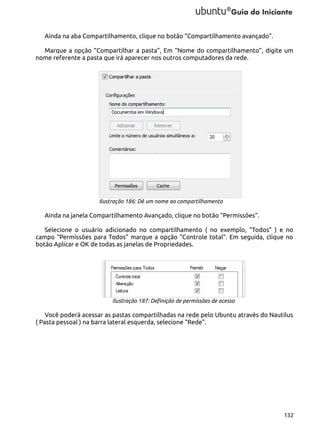 Ainda na aba Compartilhamento, clique no botão “Compartilhamento avançado”.
Marque a opção “Compartilhar a pasta”, Em “Nome do compartilhamento”, digite um
nome referente a pasta que irá aparecer nos outros computadores da rede.

Ilustração 186: Dê um nome ao compartilhamento

Ainda na janela Compartilhamento Avançado, clique no botão “Permissões”.
Selecione o usuário adicionado no compartilhamento ( no exemplo, “Todos” ) e no
campo “Permissões para Todos” marque a opção “Controle total”. Em seguida, clique no
botão Aplicar e OK de todas as janelas de Propriedades.

Ilustração 187: Definição de permissões de acesso

Você poderá acessar as pastas compartilhadas na rede pelo Ubuntu através do Nautilus
( Pasta pessoal ) na barra lateral esquerda, selecione “Rede”.

132

 