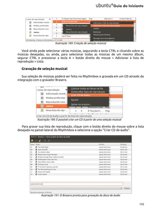 Ilustração 189: Criação de seleção músical

Você ainda pode selecionar várias músicas, segurando a tecla CTRL e clicando sobre as
músicas desejadas, ou ainda, para selecionar todas as músicas de um mesmo álbum,
segurar CTRL e pressionar a tecla A > botão direito do mouse > Adicionar à lista de
reprodução > Lista.

Gravação de seleção musical
Sua seleção de músicas poderá ser feita no Rhythmbox e gravada em um CD através da
integração com o gravador Brasero.

Ilustração 190: É possível criar um CD à partir de uma seleção músical

Para gravar sua lista de reprodução, clique com o botão direito do mouse sobre a lista
desejada no painel lateral do Rhythmbox e selecione a opção “Criar CD de áudio”.

Ilustração 191: O Brasero pronto para gravação do disco de áudio
135

 