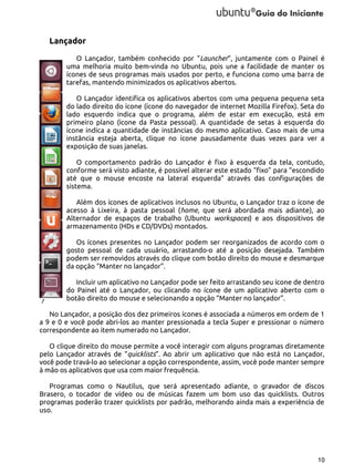 Lançador
O Lançador, também conhecido por “Launcher”, juntamente com o Painel é
uma melhoria muito bem-vinda no Ubuntu, pois une a facilidade de manter os
ícones de seus programas mais usados por perto, e funciona como uma barra de
tarefas, mantendo minimizados os aplicativos abertos.
O Lançador identifica os aplicativos abertos com uma pequena pequena seta
do lado direito do ícone (ícone do navegador de internet Mozilla Firefox). Seta do
lado esquerdo indica que o programa, além de estar em execução, está em
primeiro plano (ícone da Pasta pessoal). A quantidade de setas à esquerda do
ícone indica a quantidade de instâncias do mesmo aplicativo. Caso mais de uma
instância esteja aberta, clique no ícone pausadamente duas vezes para ver a
exposição de suas janelas.
O comportamento padrão do Lançador é fixo à esquerda da tela, contudo,
conforme será visto adiante, é possível alterar este estado “fixo” para “escondido
até que o mouse encoste na lateral esquerda” através das configurações de
sistema.
Além dos ícones de aplicativos inclusos no Ubuntu, o Lançador traz o ícone de
acesso à Lixeira, à pasta pessoal (home, que será abordada mais adiante), ao
Alternador de espaços de trabalho (Ubuntu workspaces) e aos dispositivos de
armazenamento (HDs e CD/DVDs) montados.
Os ícones presentes no Lançador podem ser reorganizados de acordo com o
gosto pessoal de cada usuário, arrastando-o até a posição desejada. Também
podem ser removidos através do clique com botão direito do mouse e desmarque
da opção “Manter no lançador”.

7

Incluir um aplicativo no Lançador pode ser feito arrastando seu ícone de dentro
do Painel até o Lançador, ou clicando no ícone de um aplicativo aberto com o
botão direito do mouse e selecionando a opção “Manter no lançador”.

No Lançador, a posição dos dez primeiros ícones é associada a números em ordem de 1
a 9 e 0 e você pode abri-los ao manter pressionada a tecla Super e pressionar o número
correspondente ao item numerado no Lançador.
O clique direito do mouse permite a você interagir com alguns programas diretamente
pelo Lançador através de “quicklists”. Ao abrir um aplicativo que não está no Lançador,
você pode travá-lo ao selecionar a opção correspondente, assim, você pode manter sempre
à mão os aplicativos que usa com maior frequência.
Programas como o Nautilus, que será apresentado adiante, o gravador de discos
Brasero, o tocador de vídeo ou de músicas fazem um bom uso das quicklists. Outros
programas poderão trazer quicklists por padrão, melhorando ainda mais a experiência de
uso.

10

 