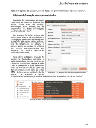 Após abrir a janela do gravador, insira o disco à ser gravado em clique no botão “Gravar”.

Edição de informação em arquivos de áudio
Arquivos de computador possuem
capacidade de trazerem informações
extras, como data de criação,
modificação, autor, origem, ano de
lançamento, etc. Estas informações
são chamadas de “Tags”.
Em arquivos de áudio, as tags são
importantes aliados na organização e
catalogação, permitindo assim separar
os arquivos por álbum, artista, gênero,
ano de lançamento do álbum, e
outros, assim, pesquisas no sistema
por termos correspondentes em
arquivos
de
música
retornarão
resultados relevantes.
Para alterar as tags dos arquivos de
música no Rhythmbox, selecione o
áudio desejado na lista de músicas, ou
clique em uma música, segure a tecla
CTRL e pressione A para selecionar
todas as músicas do álbum. Com o(s)
item(s) selecionado(s), solte as teclas
CTRL + A, lique com o botão direito do
Ilustração 192: Edição dos metadados de um álbum
mouse
e selecione a opção
“Propriedades” para começar a editar as informações. Ao concluir, clique em “Fechar”.

Ilustração 193: Acesso às propriedades de um álbum

136

 