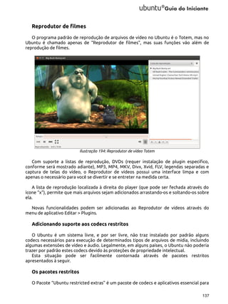 Reprodutor de filmes
O programa padrão de reprodução de arquivos de vídeo no Ubuntu é o Totem, mas no
Ubuntu é chamado apenas de “Reprodutor de filmes”, mas suas funções vão além de
reprodução de filmes.

Ilustração 194: Reprodutor de vídeo Totem

Com suporte a listas de reprodução, DVDs (requer instalação de plugin especifico,
conforme será mostrado adiante), MP3, MP4, MKV, Divx, Xvid, FLV, legendas separadas e
captura de telas do vídeo, o Reprodutor de vídeos possui uma interface limpa e com
apenas o necessário para você se divertir e se entreter na medida certa.
A lista de reprodução localizada à direita do player (que pode ser fechada através do
ícone “x”), permite que mais arquivos sejam adicionados arrastando-os e soltando-os sobre
ela.
Novas funcionalidades podem ser adicionadas ao Reprodutor de vídeos através do
menu de aplicativo Editar > Plugins.

Adicionando suporte aos codecs restritos
O Ubuntu é um sistema livre, e por ser livre, não traz instalado por padrão alguns
codecs necessários para execução de determinados tipos de arquivos de midia, incluindo
algumas extensões de vídeo e áudio. Legalmente, em alguns países, o Ubuntu não poderia
trazer por padrão estes codecs devido às proteções de propriedade intelectual.
Esta situação pode ser facilmente contornada através de pacotes restritos
apresentados à seguir.

Os pacotes restritos
O Pacote “Ubuntu restricted extras” é um pacote de codecs e aplicativos essencial para
137

 