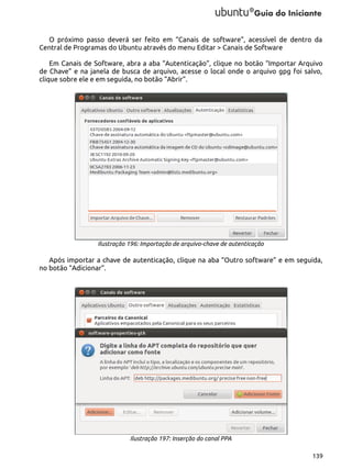 O próximo passo deverá ser feito em “Canais de software”, acessível de dentro da
Central de Programas do Ubuntu através do menu Editar > Canais de Software
Em Canais de Software, abra a aba “Autenticação”, clique no botão “Importar Arquivo
de Chave” e na janela de busca de arquivo, acesse o local onde o arquivo gpg foi salvo,
clique sobre ele e em seguida, no botão “Abrir”.

Ilustração 196: Importação de arquivo-chave de autenticação

Após importar a chave de autenticação, clique na aba “Outro software” e em seguida,
no botão “Adicionar”.

Ilustração 197: Inserção do canal PPA
139

 
