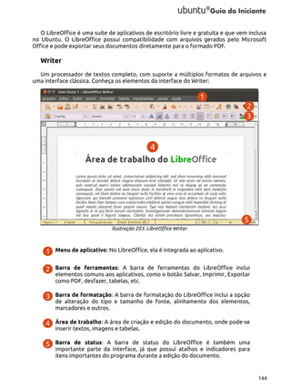 O LibreOffice é uma suíte de aplicativos de escritório livre e gratuita e que vem inclusa
no Ubuntu. O LibreOffice possui compatibilidade com arquivos gerados pelo Microsoft
Office e pode exportar seus documentos diretamente para o formado PDF.

Writer
Um processador de textos completo, com suporte a múltiplos formatos de arquivos e
uma interface clássica. Conheça os elementos da interface do Writer:

Ilustração 203: LibreOffice Writer

Menu de aplicativo: No LibreOffice, ela é integrada ao aplicativo.
Barra de ferramentas: A barra de ferramentas do LibreOffice inclui
elementos comuns aos aplicativos, como o botão Salvar, Imprimir, Exportar
como PDF, desfazer, tabelas, etc.
Barra de formatação: A barra de formatação do LibreOffice inclui a opção
de alteração do tipo e tamanho de fonte, alinhamento dos elementos,
marcadores e outros.
Área de trabalho: A área de criação e edição do documento, onde pode-se
inserir textos, imagens e tabelas.
Barra de status: A barra de status do LibreOffice é também uma
importante parte da interface, já que possui atalhos e indicadores para
itens importantes do programa durante a edição do documento.

144

 