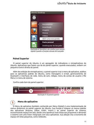 Ilustração 8: Quicklists são atalhos para acesso
rápido à pastas e funções através do Lançador

Painel Superior
O painel superior do Ubuntu é um agregador de indicadores e miniaplicativos do
Ubuntu. Aplicativos que fazem uso da do painel superior, quando executados, exibem um
pequeno ícone à direita do painel.
Além de exibição de miniaplicativos, o painel superior traz o menu de aplicativo, atalhos
para os aplicativos padrão do Ubuntu, como mensagens e e-mail, gerenciamento de
bluetooth e interfaces de rede, menu de som, relógio, menu de contas de usuário ( Me
Menu ) e menu de sistema.
Confira cada item do painel superior:

Ilustração 9: O painel superior

Menu de aplicativo
O Menu de aplicativo (também conhecido por Menu Global) é uma implementação de
menus dinâmicos no painel superior do Ubuntu. Sua função é integrar os menus padrão
dos aplicativos (Arquivo, Editar, Exibir, Inserir...) ao painel superior do sistema,
economizando espaço em tela, dando uma aparência mais limpa aos programas e deixando
o sistema com uma maior integração com seus aplicativos. Sua adoção visa a economia de
espaço em telas pequenas, como netbooks.
11

 