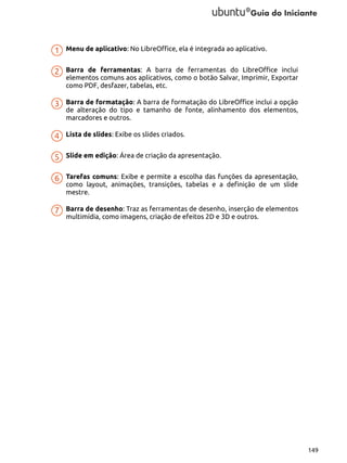 Menu de aplicativo: No LibreOffice, ela é integrada ao aplicativo.
Barra de ferramentas: A barra de ferramentas do LibreOffice inclui
elementos comuns aos aplicativos, como o botão Salvar, Imprimir, Exportar
como PDF, desfazer, tabelas, etc.
Barra de formatação: A barra de formatação do LibreOffice inclui a opção
de alteração do tipo e tamanho de fonte, alinhamento dos elementos,
marcadores e outros.
Lista de slides: Exibe os slides criados.
Slide em edição: Área de criação da apresentação.
Tarefas comuns: Exibe e permite a escolha das funções da apresentação,
como layout, animações, transições, tabelas e a definição de um slide
mestre.
Barra de desenho: Traz as ferramentas de desenho, inserção de elementos
multimídia, como imagens, criação de efeitos 2D e 3D e outros.

149

 