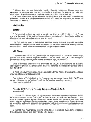 O Ubuntu traz em sua instalação padrão, diversos aplicativos básicos para uma
excelente performance em internet, multimidia e escritório. Entretanto, isso não quer
dizer que você deva limitar-se ao que lhe é entregue na distribuição padrão.
Este capítulo traz um alguns exemplos de programas que não estão presentes por
padrão no Ubuntu, mas que podem ser instalados via Central de Programas, ou podem ser
adquiridos via internet.

Multimidia
Banshee
O Banshee foi o player de músicas padrão no Ubuntu 10.10, 11.04 e 11.10. Com a
chegada da versão 12.04, o Rhythmbox voltou a ser o tocador de músicas padrão do
Ubuntu e com isso, o Banshee passou a ser opcional.
Com fácil sincronização à dispositivos externos e uma interface amigável, o Banshee
também possui integração com a Last FM e pode ser instalado via Central de Programas do
Ubuntu ou via Terminal com o comando sudo apt-get install banshee.

VLC Player
O Reprodutor de midias VLC (VideoLan) é um player Open Source que em pouco tempo
ganhou status de “melhor player de mercado” por ser leve, rápido, e trazer consigo os
principais codecs para exibição de vídeos como mp3, mp4, mkv 2 outros.
Entre as diversas funcionalidades embutidas no VLC, há a possibilidade de realizar a
aceleração de gráficos via processador de vídeo, deixando o processador para as tarefas
que lhe cabem.
O VLC é um player muliplataforma e suporta CDs, DVDs, VCDs e diversos protocolos de
arquivos sobre demanda (streaming).
Para instalar o VLC via Central de Programas, no campo de busca, digite “VLC” (sem
aspas) e clique no botão “Instalar” ou direto do Terminal através do comando
“sudo apt-get install vlc”.

Fluendo DVD Player e Fluendo Complete Playback Pack
(para compra)
O Ubuntu, por razões legais de alguns países, não é entregue com suporte a alguns
recursos multimidia, como codecs proprietários de vídeo, áudio e DVD. Este livro traz uma
solução simples e gratuita para a instalação destes codecs sem garantias, mas, caso você
queira adquirir algum software contendo tais codecs, você pode utilizar a própria Central
de Programas do Ubuntu e adquirir o Fluendo DVD Player ou o Fluendo Complete Playback
Pack.
O Fluendo DVD Player possui suporte completo aos recursos de DVDs, como seleção de
trilha de audio, menus, som Dolby Digital 5.1 e outros.

153

 
