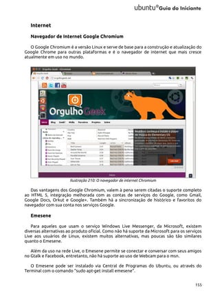 Internet
Navegador de Internet Google Chromium
O Google Chromium é a versão Linux e serve de base para a construção e atualização do
Google Chrome para outras plataformas e é o navegador de internet que mais cresce
atualmente em uso no mundo.

Ilustração 210: O navegador de internet Chromium

Das vantagens dos Google Chromium, valem à pena serem citadas o suporte completo
ao HTML 5, integração melhorada com as contas de serviços do Google, como Gmail,
Google Docs, Orkut e Google+. Também há a sincronização de histórico e favoritos do
navegador com sua conta nos serviços Google.

Emesene
Para aqueles que usam o serviço Windows Live Messenger, da Microsoft, existem
diversas alternativas ao produto oficial. Como não há suporte da Microsoft para os serviços
Live aos usuários de Linux, existem muitos alternativas, mas poucas são tão similares
quanto o Emesene.
Além da uso na rede Live, o Emesene permite se conectar e conversar com seus amigos
no Gtalk e Facebook, entretanto, não há suporte ao uso de Webcam para o msn.
O Emesene pode ser instalado via Central de Programas do Ubuntu, ou através do
Terminal com o comando “sudo apt-get install emesene”.
155

 
