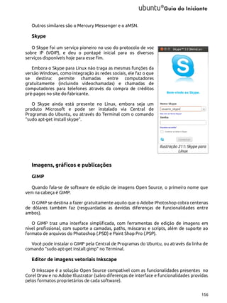 Outros similares são o Mercury Messenger e o aMSN.

Skype
O Skype foi um serviço pioneiro no uso do protocolo de voz
sobre IP (VOIP), e deu o pontapé inicial para os diversos
serviços disponíveis hoje para esse fim.
Embora o Skype para Linux não traga as mesmas funções da
versão Windows, como integração às redes sociais, ele faz o que
se destina: permite chamadas entre computadores
gratuitamente (incluindo videochamadas) e chamadas de
computadores para telefones através da compra de créditos
pré-pagos no site do fabricante.
O Skype ainda está presente no Linux, embora seja um
produto Microsoft e pode ser instalado via Central de
Programas do Ubuntu, ou através do Terminal com o comando
“sudo apt-get install skype”.

Ilustração 211: Skype para
Linux

Imagens, gráficos e publicações
GIMP
Quando fala-se de software de edição de imagens Open Source, o primeiro nome que
vem na cabeça é GIMP.
O GIMP se destina a fazer gratuitamente aquilo que o Adobe Photoshop cobra centenas
de dólares também faz (resguardadas as devidas diferenças de funcionalidades entre
ambos).
O GIMP traz uma interface simplificada, com ferramentas de edição de imagens em
nível profissional, com suporte a camadas, paths, máscaras e scripts, além de suporte ao
formato de arquivos do Photoshop (.PSD) e Paint Shop Pro (.PSP).
Você pode instalar o GIMP pela Central de Programas do Ubuntu, ou através da linha de
comando “sudo apt-get install gimp” no Terminal.

Editor de imagens vetoriais Inkscape
O Inkscape é a solução Open Source compatível com as funcionalidades presentes no
Corel Draw e no Adobe Illustrator (salvo diferenças de interface e funcionalidades providas
pelos formatos proprietários de cada software).
156

 
