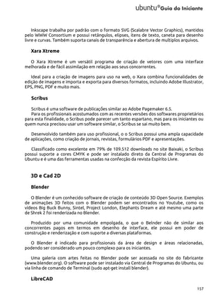 Inkscape trabalha por padrão com o formato SVG (Scalabre Vector Graphics), mantidos
pelo WWW Consortium e possui retângulos, elipses, itens de texto, caneta para desenho
livre e curvas. Também suporta canais de transparência e abertura de multiplos arquivos.

Xara Xtreme
O Xara Xtreme é um versátil programa de criação de vetores com uma interface
melhorada e de fácil assimilação em relação aos seus concorrentes.
Ideal para a criação de imagens para uso na web, o Xara combina funcionalidades de
edição de imagens e importa e exporta para diversos formatos, incluindo Adobe Illustrator,
EPS, PNG, PDF e muito mais.

Scribus
Scribus é uma software de publicaçṍes similar ao Adobe Pagemaker 6.5.
Para os profissionais acostumados com as recentes versões dos softwares proprietários
para esta finalidade, o Scribus pode parecer um tanto espartano, mas para os iniciantes ou
quem nunca precisou usar um software similar, o Scribus se sai muito bem.
Desenvolvido também para uso profissional, o o Scribus possui uma ampla capacidade
de aplicações, como criação de jornais, revistas, formulários PDF e apresentações.
Classificado como excelente em 79% de 109.512 downloads no site Baixaki, o Scribus
possui suporte a cores CMYK e pode ser instalado direto da Central de Programas do
Ubuntu e é uma das ferramentas usadas na confecção da revista Espírito Livre.

3D e Cad 2D
Blender
O Blender é um conhecido software de criação de conteúdo 3D Open Source. Exemplos
de animações 3D feitos com o Blender podem ser encontrados no Youtube, como os
vídeos Big Buck Bunny, Sintel, Project London, Elephants Dream e até mesmo uma parte
de Shrek 2 foi renderizada no Blender.
Produzido por uma comunidade empolgada, o que o Belnder não de similar aos
concorrentes pagos em termos em desenho de interface, ele possui em poder de
construção e renderização e com suporte a diversas plataformas.
O Blender é indicado para profissionais da área de design e áreas relacionadas,
podendo ser considerado um pouco complexo para os iniciantes.
Uma galeria com artes feitas no Blender pode ser acessada no site do fabricante
(www.blender.org). O software pode ser instalado via Central de Programas do Ubuntu, ou
via linha de comando de Terminal (sudo apt-get install blender).

LibreCAD
157

 