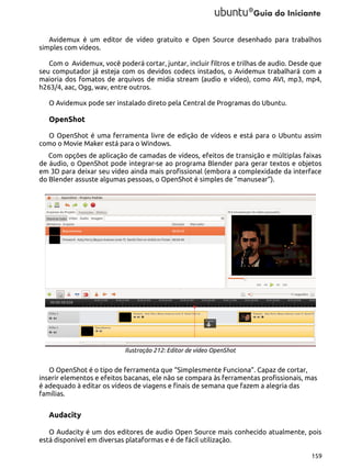 Avidemux é um editor de vídeo gratuito e Open Source desenhado para trabalhos
simples com vídeos.
Com o Avidemux, você poderá cortar, juntar, incluir filtros e trilhas de audio. Desde que
seu computador já esteja com os devidos codecs instados, o Avidemux trabalhará com a
maioria dos fomatos de arquivos de midia stream (audio e vídeo), como AVI, mp3, mp4,
h263/4, aac, Ogg, wav, entre outros.
O Avidemux pode ser instalado direto pela Central de Programas do Ubuntu.

OpenShot
O OpenShot é uma ferramenta livre de edição de vídeos e está para o Ubuntu assim
como o Movie Maker está para o Windows.
Com opções de aplicação de camadas de vídeos, efeitos de transição e múltiplas faixas
de áudio, o OpenShot pode integrar-se ao programa Blender para gerar textos e objetos
em 3D para deixar seu vídeo ainda mais profissional (embora a complexidade da interface
do Blender assuste algumas pessoas, o OpenShot é simples de “manusear”).

Ilustração 212: Editor de vídeo OpenShot

O OpenShot é o tipo de ferramenta que “Simplesmente Funciona”. Capaz de cortar,
inserir elementos e efeitos bacanas, ele não se compara às ferramentas profissionais, mas
é adequado à editar os vídeos de viagens e finais de semana que fazem a alegria das
famílias.

Audacity
O Audacity é um dos editores de audio Open Source mais conhecido atualmente, pois
está disponível em diversas plataformas e é de fácil utilização.
159

 