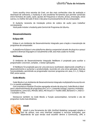 Como escolha cinco estrelas do Cnet, um dos mais conhecidos sites de avaliação e
download de softwares, o Audacity é uma excelente ferramenta que permite conversão
entre formatos de audio, corte, ajustes de frequencia e volume, atraso, entonação, entre
outros, e o melhor de tudo: É leve e não pesa no processamento de seu computador.
O Audacity necessita da instalação prévia de codecs de audio para trabalhar
corretamente.
Você pode instalar o Audacity pela Central de Programas do Ubuntu.

Desenvolvimento
Eclipse IDE
Eclipse é um Ambiente de Desenvolvimento Integrado para criação e manutenção de
programas de computador.
A plataforma Eclipse é uma plataforma aberta e expansível através de plug-ins e possui
suporte à diversas linguagens e é atualmente a IDE Java mais usada no mundo.

Netbeans
O Ambiente de Desenvolvimento Integrado NetBeans é projetada para auxiliar o
programador a escrever, compilar, e testar aplicações.
O NetBeans foi projetado para ter uma estrutura reutilizável, objetivando simplificar o
desenvolvimento e aumentar a produtividade, reunindo em uma única aplicação, diversas
funcionalidades, permitindo ao programador escrever programas em Java, C++, C, Ruby e
PHP, entre outras.

Code::Blocks
Code Blocks é um Ambiente de Desenvolvimento Integrado multiplataforma escrito em
C++ e usando wxWidgets.
Com arquitetura modular (funções agregadas através de plug-ins), Code Blocks é ideal
para o desenvolvimento de programas em C e C++, trazendo consigo, suporte a múltiplos
compiladores, como GCC, MinGW, SDCC, MS Visual C++ Toolkit 2003, Borland C++, Intel C+
+ Compiler e afins.
Destaca-se também no Code Blocks a função autocompletar, tornando o ato de
programar muito mais dinâmico.

Astah
Astah é uma ferramenta de UML (Unified Modeling Language) simples e
fácil de utilizar, com uma interface amigável e recursos avançados, que
dependerão de qual versão você escolher dentre a Community, UML e
160

 