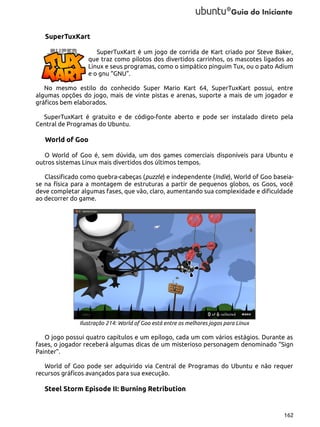 SuperTuxKart
SuperTuxKart é um jogo de corrida de Kart criado por Steve Baker,
que traz como pilotos dos divertidos carrinhos, os mascotes ligados ao
Linux e seus programas, como o simpático pinguim Tux, ou o pato Adium
e o gnu “GNU”.
No mesmo estilo do conhecido Super Mario Kart 64, SuperTuxKart possui, entre
algumas opções do jogo, mais de vinte pistas e arenas, suporte a mais de um jogador e
gráficos bem elaborados.
SuperTuxKart é gratuito e de código-fonte aberto e pode ser instalado direto pela
Central de Programas do Ubuntu.

World of Goo
O World of Goo é, sem dúvida, um dos games comerciais disponíveis para Ubuntu e
outros sistemas Linux mais divertidos dos últimos tempos.
Classificado como quebra-cabeças (puzzle) e independente (Indie), World of Goo baseiase na física para a montagem de estruturas a partir de pequenos globos, os Goos, você
deve completar algumas fases, que vão, claro, aumentando sua complexidade e dificuldade
ao decorrer do game.

Ilustração 214: World of Goo está entre os melhores jogos para Linux

O jogo possui quatro capítulos e um epílogo, cada um com vários estágios. Durante as
fases, o jogador receberá algumas dicas de um misterioso personagem denominado “Sign
Painter”.
World of Goo pode ser adquirido via Central de Programas do Ubuntu e não requer
recursos gráficos avançados para sua execução.

Steel Storm Episode II: Burning Retribution

162

 