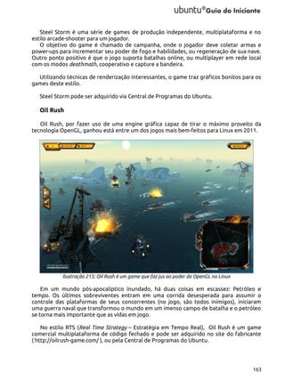 Steel Storm é uma série de games de produção independente, multiplataforma e no
estilo arcade-shooter para um jogador.
O objetivo do game é chamado de campanha, onde o jogador deve coletar armas e
power-ups para incrementar seu poder de fogo e habilidades, ou regeneração de sua nave.
Outro ponto positivo é que o jogo suporta batalhas online, ou multiplayer em rede local
com os modos deathmath, cooperativo e capture a bandeira.
Utilizando técnicas de renderização interessantes, o game traz gráficos bonitos para os
games deste estilo.
Steel Storm pode ser adquirido via Central de Programas do Ubuntu.

Oil Rush
Oil Rush, por fazer uso de uma engine gráfica capaz de tirar o máximo proveito da
tecnologia OpenGL, ganhou está entre um dos jogos mais bem-feitos para Linux em 2011.

Ilustração 215: Oil Rush é um game que faz jus ao poder do OpenGL no Linux

Em um mundo pós-apocalíptico inundado, há duas coisas em escassez: Petróleo e
tempo. Os últimos sobreviventes entram em uma corrida desesperada para assumir o
controle das plataformas de seus concorrentes (no jogo, são todos inimigos), iniciaram
uma guerra naval que transformou o mundo em um imenso campo de batalha e o petróleo
se torna mais importante que as vidas em jogo.
No estilo RTS (Real Time Strategy – Estratégia em Tempo Real), Oil Rush é um game
comercial multiplataforma de código fechado e pode ser adquirido no site do fabricante
( http://oilrush-game.com/ ), ou pela Central de Programas do Ubuntu.

163

 