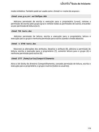 modo simbólico. Também pode ser usado como chmod +x <nome do arquivo>.

chmod u+wx,g-w,o=r worldofgoo.deb
Adiciona permissão de escrita e execução para o proprietário (u+wx), remove a
permissão de escrita pelo grupo (g-w) e remove todas as permissões de outros, trocandoas por permissão de leitura (o=r).

chmod 750 toxic.doc
Adiciona permissão de leitura, escrita e execução para o proprietário, leitura e
execução para o grupo e nenhuma permissão para outros usando o modo absoluto.

chmod -v 0740 toxic.doc
Descreve as alterações dos atributos, desativa o atributo (0), adiciona a permissão de
leitura, escrita e execução para o proprietário (7), somente leitura para o grupo (4) e
nenhuma permissão para outros (0).

chmod 1777 /home/carlos/Compartilhamento
Ativa o bit Sticky do diretório Compartilhamento, concede permissão de leitura, escrita e
execução para o proprietário, o grupo e outros (todos os usuários).

178

 