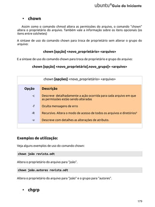 • chown
Assim como o comando chmod altera as permissões do arquivo, o comando “chown”
altera o proprietário do arquivo. Também vale a informação sobre os itens opcionais (os
itens entre colchetes)
A sintaxe de uso do comando chown para troca de proprietário sem alterar o grupo do
arquivo:

chown [opção] <novo_proprietário> <arquivo>
E a sintaxe de uso do comando chown para troca de proprietário e grupo do arquivo:

chown [opção] <novo_proprietário[.novo_grupo]> <arquivo>

chown [opções] <novo_proprietário> <arquivo>
Opção

Descrição

-c

Descreve detalhadamente a ação ocorrida para cada arquivo em que
as permissões estão sendo alteradas

-f

Oculta mensagens de erro

-R

Recursivo. Altera o modo de acesso de todos os arquivos e diretórios³

-v

Descreve com detalhes as alterações de atributo.

Exemplos de utilização:
Veja alguns exemplos de uso do comando chown:

chown joão revista.odt
Altera o proprietário do arquivo para “joão”.

chown joão.autores revista.odt
Altera o proprietário do arquivo para “joão” e o grupo para “autores”.

• chgrp
179

 
