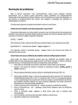 Resolução de problemas
Não é comum acontecer, mas, eventualmente, assim como qualquer sistema
operacional, que o Ubuntu pode apresentar algum problema ou comportamento
inesperado, pois depende de fatores alheios, como o hardware no qual está instalado, ou
até mesmo o comportamento do usuário com relação à instalação de softwares e
modificações no sistema.
Conheça aqui algumas situações que podem ocorrer e o que fazer:
Minha área de trabalho está desconfigurada. O que fazer?
Constantes alterações no Unity podem provocar mau funcionamento do ambiente de
trabalho. Isso pode ser resolvido restaurando-se o plugin do Unity ao estado original. Para
isso, abra o Terminal e digite o seguinte comando:
unity --reset
Para restaurar todo o sistema de efeitos ao estado original, use o seguinte comando:
gconftool-2 –recursive-unset /apps/compiz-1
Em seguinte, utilize o comando unity –reset. Este é um recurso que deve ser
utilizado em último caso.
Como fazer para que o ambiente de trabalho volte às configurações iniciais?
Você pode, em algum momento, querer que seu ambiente de trabalho volte às
configurações iniciais. Àquelas que estão prontas na primeira vez que se utiliza o sistema.
Lembre-se que as configurações de todos os programas serão perdidas.
• Pare todos as atividades que estiver realizando. Feche todos os programas.
• Acesse a sua pasta de usuário e localize os diretórios ocultos .config, .gconf e
.local e exclua-o.
•
• Para visualizar diretórios ocultos, utilize a combinação de teclas CTRL + H.
•
• Você pode também fazer o mesmo procedimento pelo terminal TTY através da
combinação de teclas CTRL + Alt + F1 ( pode ser de F1 a F6. F7 é o ambiente gráfico
). Faça a autenticação de usuário com nome de usuário e senha (lembre-se: senhas
que contém números devem ter seus números digitados nas teclas númericas
localizadas em cima do teclado alfabético).
• Liste os arquivos com o comando ls -a para visualizar os diretórios ocultos;
• Insira o comando rm -rf .config e tecle Enter. Repita-o para os diretórios
.gconf e .local.
• Insira o comando sudo reboot e tecle Enter para que o sistema seja
reinicializado.
• Será solicitada a senha de administrador. Digite-a e tecle Enter.
• Aguarde o sistema ser reinicializado.
181

 