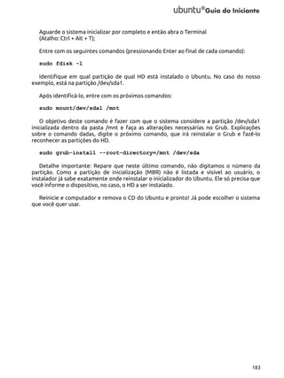 Aguarde o sistema inicializar por completo e então abra o Terminal
(Atalho: Ctrl + Alt + T);
Entre com os seguintes comandos (pressionando Enter ao final de cada comando):
sudo fdisk -l
Identifique em qual partição de qual HD está instalado o Ubuntu. No caso do nosso
exemplo, está na partição /dev/sda1.
Após identificá-lo, entre com os próximos comandos:
sudo mount/dev/sda1 /mnt
O objetivo deste comando é fazer com que o sistema considere a partição /dev/sda1
inicializada dentro da pasta /mnt e faça as alterações necessárias no Grub. Explicações
sobre o comando dadas, digite o próximo comando, que irá reinstalar o Grub e fazê-lo
reconhecer as partições do HD.
sudo grub-install --root-directory=/mnt /dev/sda
Detalhe importante: Repare que neste último comando, não digitamos o número da
partição. Como a partição de inicialização (MBR) não é listada e visível ao usuário, o
instalador já sabe exatamente onde reinstalar o inicializador do Ubuntu. Ele só precisa que
você informe o dispositivo, no caso, o HD a ser instalado.
Reinicie e computador e remova o CD do Ubuntu e pronto! Já pode escolher o sistema
que você quer usar.

183

 