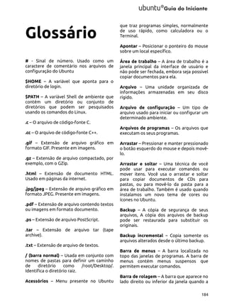 Glossário

que traz programas simples, normalmente
de uso rápido, como calculadora ou o
Terminal.
Apontar – Posicionar o ponteiro do mouse
sobre um local específico.

# - Sinal de número. Usado como um
caractere de comentário nos arquivos de
configuração do Ubuntu
$HOME – A variável que aponta para o
diretório de login.
$PATH – A variável Shell de ambiente que
contém um diretório ou conjunto de
diretórios que podem ser pesquisados
usando os comandos do Linux.
.c – O arquivo de código-fonte C.
.cc – O arquivo de código-fonte C++.
.gif – Extensão de arquivo gráfico em
formato GIF. Presente em imagens.
.gz – Extensão de arquivo compactado, por
exemplo, com o GZip.
.html – Extensão de documento HTML.
Usado em páginas da internet.
.jpg/jpeg – Extensão de arquivo gráfico em
formato JPEG. Presente em imagens.
.pdf – Extensão de arquivo contendo textos
ou imagens em formato documento.
.ps – Extensão de arquivo PostScript.
.tar – Extensão de arquivo tar (tape
archive).
.txt – Extensão de arquivo de textos.
/ (barra normal) – Usada em conjunto com
nomes de pastas para definir um caminho
de
diretório
como
/root/Desktop/.
Identifica o diretório raiz.
Acessórios – Menu presente no Ubuntu

Área de trabalho – A área de trabalho é a
janela principal da interface de usuário e
não pode ser fechada, embora seja possível
copiar documentos para ela.
Arquivo – Uma unidade organizada de
informações armazenadas em seu disco
rígido.
Arquivo de configuração – Um tipo de
arquivo usado para iniciar ou configurar um
determinado ambiente.
Arquivos de programas – Os arquivos que
executam os seus programas.
Arrastar – Pressionar e manter pressionado
o botão esquerdo do mouse e depois movêlo.
Arrastar e soltar – Uma técnica de você
pode usar para executar comandos ou
mover itens. Você usa o arrastar e soltar
para copiar documentos de CDs para
pastas, ou para movê-lo da pasta para a
área de trabalho. Também é usado quando
instalamos um novo tema de cores ou
ícones no Ubuntu.
Backup – A cópia de segurança de seus
arquivos, A cópia dos arquivos de backup
pode ser restaurada para substituir os
originais.
Backup incremental – Copia somente os
arquivos alterados desde o último backup.
Barra de menus – A barra localizada no
topo das janelas de programas. A barra de
menus contém menus suspensos que
permitem executar comandos.
Barra de rolagem – A barra que aparece no
lado direito ou inferior da janela quando a
184

 