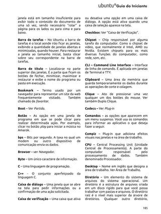 janela está em tamanho insuficiente para
exibir todo o conteúdo do documento de
uma só vez, sendo necessário “rolar” a
página para os lados ou para cima e para
baixo.

ou desativa uma opção em uma caixa de
diálogo. A opção está ativa quando uma
caixa de seleção aparece na tela.

Barra de tarefas – No Ubuntu a barra de
tarefas é o local aonde irão ficar as janelas,
exibindo a quantidade de janelas abertas e
minimizadas, quando houver. Para restaurar
a janela ao tamanho inicial, basta clicar
sobre seu correspondente na barra de
tarefas.

Chipset – Chip responsável por alguma
tarefa do computador. Como o chipset de
vídeo, que normalmente é Intel, AMD ou
Nvidia. Existem chipsets para os mais
diversas funções do computador, como
rede, som, etc.

Barra de título – Localiza-se na parte
superior das janelas. É a parte que ficam os
botões de fechar, minimizar, maximizar e
restaurar e exibe o nome do programa ou
pasta em execução.

Checkbox: Ver “Caixa de Verificação”.

CLI – Command Line Interface – Interface
de linha de comando. É aplicada em janelas
de Terminal e TTY.
Clipboard – Uma área da memória que
guarda temporariamente os dados durante
as operações de corte e colagem.

Bookmark – Termo usado por um
navegador para representar um site da web
frequentemente
visitado.
Também
chamado de favoritar.

Clique – Ato de pressionar uma vez
qualquer um dos botões do mouse. Ver
também Duplo Clique.

Boot – Ver Partida.

Codecs – Ver Plug-in

Botão – As opção em uma janela de
programa em que se pode clicar para
realizar determinada ação. Por exemplo,
clicar no botão play para iniciar a música no
Amarok.

Comandos – as opções que aparecem em
um menu suspenso. Você usa os comandos
para informar ao aplicativo o que deseja
fazer a seguir.

bps – Bits por segundo. A taxa no qual um
modem
ou
outro
dispositivo
de
comunicação envia os dados.
Browser – ver Navegador.
Byte – Um único caractere de informação.
C – Uma linguagem de programação.
C++ - O conjunto
linguagem C.

aperfeiçoado

Compiz – Plug-in que adiciona efeitos
visuais nas janelas e na área de trabalho.
CPU – Central Processing Unit (Unidade
Central de Processamento). A parte do
computador
responsável
pelo
processamento
de
dados.
Também
denominado Processador.
Desktop – Nome em inglês que designa a
área de trabalho. Ver Área de Trabalho.

da

Caixa de diálogo – Uma janela que se abre
na tela para pedir informações ou a
confirmação de uma ação solicitada.
Caixa de verificação – Uma caixa que ativa

Diretório – Um elemento do sistema de
arquivos do sistema operacional. Um
diretório é a estrutura de arquivos criada
em um disco rígido para que você possa
trabalhar com pastas e arquivos. O diretório
raiz é o nível mais superior da árvore de
diretórios. Qualquer outro diretório,
185

 