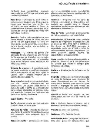 hardware para compartilhar arquivos,
pastas, discos, periféricos e aplicativos. Veja
também Rede Local.

que se pressionadas juntas, reproduzirão
alguma ação previamente configurada no
aplicativo ou no sistema.

Rede Local – Uma rede na qual todos os
computadores ocupam uma área pequena,
como uma empresa, um prédio, um
escritório ou uma residência. Todas as
conexões entre os computadores são feitas
através de cabos ou pontos de acesso wi-fi
ao invés de modems.

Terminal – Programa que faz parte do
sistema operacional e disponibiliza um
contato do usuário com o sistema
operacional similar ao que ele teria se não
estivesse usando uma GUI.

Reduzir – Ocultar todo o conteúdo de uma
janela exceto a barra de título de uma
janela. Dê um duplo clique na barra de
título para a janela reduzir seu conteúdo ou
para a janela mostrar seu conteúdo se
estiver reduzida.
Resolução – O número de pontos por
polegada de uma imagem, de um monitor
ou de sua área de trabalho; por exemplo,
um monitor widescreen de 19 polegadas
pode exibir imagens numa resolução até
1440 x 900 píxels.
Sistema de arquivos – A tecnologia usada
para criar, controlar e modificar arquivos e
pastas armazenadas no seu disco rígido. O
Ubuntu 12.04 – Precise Pangolin usa o
sistema de arquivos EXT 4.
Sudo – Nível de usuário com capacidade de
uso das tarefas administrativas do
computador. Um usuário pode utilizar o
comando sudo + senha do administrador
para efetuar alterações no sistema, como
por exemplo, instalar um aplicativo ou
deletar um arquivo do sistema.

Tipo de Fonte – Um design gráfico distinto
das letras, números e outros símbolos.
Unidade de CD/DVD-ROM – Uma unidade
especial do computador projetada para usa
os discos de CD e DVD-ROM e DVD-RAM.
Os discos de DVD-ROM possuem a
capacidade média de 4.37GiB a 8GiB de
armazenamento de dados, enquanto os CDROM possuem apenas 700MB de
capacidade de armazenamento.
Unity – Ambiente de trabalho do padrão a
partir do Ubuntu 11.04. É um gerenciador
de janelas que utiliza o Compiz para
renderizar o Desktop.
Update – Atualização de software ou de
sistema.
Upgrade – Palavra que define substituição
de peça de hardware para obtenção de
maior desempenho em um sistema de
computador. Também pode ser usada para
definir a migração de uma versão de
número menor para uma versão de número
maior.

Super Usuário – Ver sudo.

Upload – Enviar um arquivo de seu
computador para um local da rede ou da
internet.

Surfar – Pular de um site para outro através
dos links da World Wide Web.

URL – Uniform Resource Locator, ou o
endereço de um determinado site da Web.

Tamanho da Fonte – Medida da altura de
uma fonte. O tamanho é medido em pontos
por polegada; uma polegada tem 72
pontos.

Vínculo (ou link) – ver Hyperlink.

Teclas de atalho – Combinação de teclas

Wallpaper – Ver Papel de Parede.
World Wide Web – Uma parte da internet.
Uma rede global de computadores que
189

 