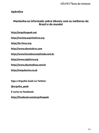 Apêndice
Mantenha-se informado sobre Ubuntu com os melhores do
Brasil e do mundo!
http://orgulhogeek.net
http://revista.espiritolivre.org
http://br-linux.org
http://www.ubuntubrsc.com
http://www.linuxdescomplicado.com.br
http://www.sejalivre.org
http://www.ubuntudicas.com.br
http://omgubuntu.co.uk

Siga o Orgulho Geek no Twitter:
@orgulho_geek
E curta no Facebook:
http://facebook.com/orgulhogeek

191

 