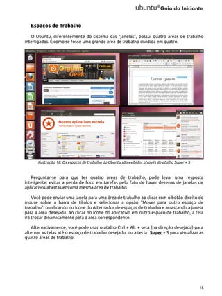 Espaços de Trabalho
O Ubuntu, diferentemente do sistema das “janelas”, possui quatro áreas de trabalho
interligadas. É como se fosse uma grande área de trabalho dividida em quatro.

Ilustração 18: Os espaços de trabalho do Ubuntu são exibidos através do atalho Super + S

Perguntar-se para que ter quatro áreas de trabalho, pode levar uma resposta
inteligente: evitar a perda de foco em tarefas pelo fato de haver dezenas de janelas de
aplicativos abertas em uma mesma área de trabalho.
Você pode enviar uma janela para uma área de trabalho ao clicar com o botão direito do
mouse sobre a barra de títulos e selecionar a opção “Mover para outro espaço de
trabalho”, ou clicando no ícone do Alternador de espaços de trabalho e arrastando a janela
para a área desejada. Ao clicar no ícone do aplicativo em outro espaço de trabalho, a tela
irá trocar dinamicamente para a área correspondente.
Alternativamente, você pode usar o atalho Ctrl + Alt + seta (na direção desejada) para
alternar as telas até o espaço de trabalho desejado, ou a tecla Super + S para visualizar as
quatro áreas de trabalho.

16

 