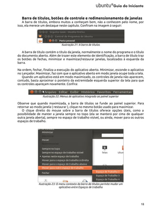 Barra de títulos, botões de controle e redimensionamento de janelas
A barra de títulos, embora muitos a conheçam bem, não a conhecem pelo nome, por
isso, ela merece um destaque neste capítulo. Confiram na imagem à seguir:

Ilustração 21: A barra de títulos

A barra de título contém o título da janela, normalmente o nome do programa e o título
do documento aberto. Além de trazer este elemento de identificação, a barra de título traz
os botões de fechas, minimizar e maximizar/restaurar janelas, localizados à esquerda da
barra.
Na ordem, fechar, finaliza a execução do aplicativo aberto. Minimizar, esconde o aplicativo
no Lançador. Maximizar, faz com que o aplicativo aberto em modo janela ocupe toda a tela.
Quando um aplicativo está em modo maximizado, os controles de janela não aparecem,
contudo, basta aproximar o ponteiro da extremidade esquerda superior da tela para que
os controles apareçam novamente. Confira:

Ilustração 22: Menus de aplicativo integrado ao painel superior

Observe que quando maximizada, a barra de títulos se funde ao painel superior. Para
retornar ao modo janela ( restaurar ), clique no mesmo botão usado para maximizar.
O clique direito do mouse sobre a barra de títulos oferece opções úteis, como a
possibilidade de manter a janela sempre no topo (ela se manterá por cima de qualquer
outra janela aberta), sempre no espaço de trabalho visível, ou ainda, mover para os outros
espaços de trabalho.

Ilustração 23: O menu contexto da barra de títulos permite mudar um
aplicativo entre Espaços de trabalho

18

 
