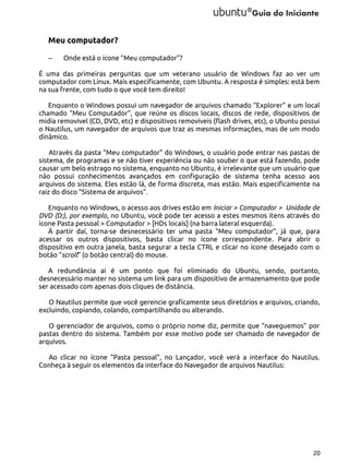 Meu computador?
–

Onde está o ícone “Meu computador”?

É uma das primeiras perguntas que um veterano usuário de Windows faz ao ver um
computador com Linux. Mais especificamente, com Ubuntu. A resposta é simples: está bem
na sua frente, com tudo o que você tem direito!
Enquanto o Windows possui um navegador de arquivos chamado “Explorer” e um local
chamado “Meu Computador”, que reúne os discos locais, discos de rede, dispositivos de
midia removível (CD, DVD, etc) e dispositivos removíveis (flash drives, etc), o Ubuntu possui
o Nautilus, um navegador de arquivos que traz as mesmas informações, mas de um modo
dinâmico.
Através da pasta “Meu computador” do Windows, o usuário pode entrar nas pastas de
sistema, de programas e se não tiver experiência ou não souber o que está fazendo, pode
causar um belo estrago no sistema, enquanto no Ubuntu, é irrelevante que um usuário que
não possui conhecimentos avançados em configuração de sistema tenha acesso aos
arquivos do sistema. Eles estão lá, de forma discreta, mas estão. Mais especificamente na
raiz do disco “Sistema de arquivos”.
Enquanto no Windows, o acesso aos drives estão em Iniciar > Computador > Unidade de
DVD (D:), por exemplo, no Ubuntu, você pode ter acesso a estes mesmos itens através do
ícone Pasta pessoal > Computador > [HDs locais] (na barra lateral esquerda).
À partir daí, torna-se desnecessário ter uma pasta “Meu computador”, já que, para
acessar os outros dispositivos, basta clicar no ícone correspondente. Para abrir o
dispositivo em outra janela, basta segurar a tecla CTRL e clicar no ícone desejado com o
botão “scroll” (o botão central) do mouse.
A redundância aí é um ponto que foi eliminado do Ubuntu, sendo, portanto,
desnecessário manter no sistema um link para um dispositivo de armazenamento que pode
ser acessado com apenas dois cliques de distância.
O Nautilus permite que você gerencie graficamente seus diretórios e arquivos, criando,
excluindo, copiando, colando, compartilhando ou alterando.
O gerenciador de arquivos, como o próprio nome diz, permite que “naveguemos” por
pastas dentro do sistema. Também por esse motivo pode ser chamado de navegador de
arquivos.
Ao clicar no ícone “Pasta pessoal”, no Lançador, você verá a interface do Nautilus.
Conheça à seguir os elementos da interface do Navegador de arquivos Nautilus:

20

 