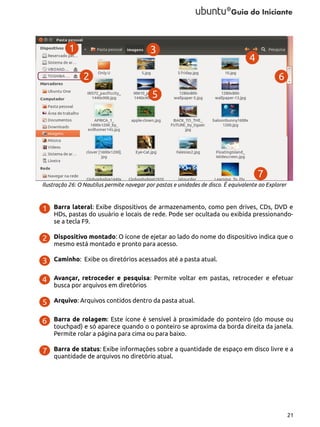 Ilustração 26: O Nautilus permite navegar por pastas e unidades de disco. É equivalente ao Explorer

Barra lateral: Exibe dispositivos de armazenamento, como pen drives, CDs, DVD e
HDs, pastas do usuário e locais de rede. Pode ser ocultada ou exibida pressionandose a tecla F9.
Dispositivo montado: O ícone de ejetar ao lado do nome do dispositivo indica que o
mesmo está montado e pronto para acesso.
Caminho: Exibe os diretórios acessados até a pasta atual.
Avançar, retroceder e pesquisa: Permite voltar em pastas, retroceder e efetuar
busca por arquivos em diretórios
Arquivo: Arquivos contidos dentro da pasta atual.
Barra de rolagem: Este ícone é sensível à proximidade do ponteiro (do mouse ou
touchpad) e só aparece quando o o ponteiro se aproxima da borda direita da janela.
Permite rolar a página para cima ou para baixo.
Barra de status: Exibe informações sobre a quantidade de espaço em disco livre e a
quantidade de arquivos no diretório atual.

21

 