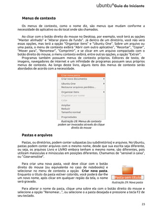 Menus de contexto
Os menus de contexto, como o nome diz, são menus que mudam conforme a
necessidade do aplicativo ou do local onde são chamados.
Ao clicar com o botão direito do mouse no Desktop, por exemplo, você terá as opções
“Manter alinhado” e “Alterar plano de fundo”. Já dentro de um diretório, você não verá
essas opções, mas terá a opção “Organizar itens” e “Ubuntu One”. Sobre um arquivo ou
uma pasta, o menu de contexto exibirá “Abrir com outro aplicativo”, “Recortar”, “Copiar”,
“Mover para”, “Renomear”, “Comprimir”, e se clicar em um arquivo compactado com o
botão direito do mouse, o menu contexto exibirá, entre outras opções, a opção “Extrair”.
Programas também possuem menus de contexto próprios. Editores de texto, de
imagens, navegadores de internet e um infinidade de programas possuem seus próprios
menus de contexto. Ao longo deste livro, alguns itens dos menus de contexto serão
abordados de acordo com a necessidade.

Ilustração 28: Menus de contexto
podem ser invocados através do clique
direito do mouse

Pastas e arquivos
Pastas, ou diretórios, podem conter subpastas (ou subdiretórios) e arquivos. No Ubuntu,
pastas podem conter arquivos com o mesmo nome, desde que sua escrita seja diferente,
ou seja, os arquivos Livro e LIVRO embora tenham o mesmo nome, são diferentes, pois
utilizam maiúsculas e minúsculas em posições diferentes. Chamamos de “sensível à caixa”,
ou “Case-sensitive”.
Para criar uma nova pasta, você deve clicar com o botão
direito do mouse (ou equivalente no caso de notebooks) e
selecionar no menu de contexto a opção Criar nova pasta.
Enquanto o título da pasta estiver colorido, você poderá dar-lhe
um novo nome, após clicar em qualquer região da tela, o nome
será gravado.

Ilustração 29: Nova pasta

Para alterar o nome da pasta, clique uma sobre ela com o botão direito do mouse e
selecione a opção “Renomear...”, ou selecione o a pasta desejada e pressione a tecla F2 de
seu teclado.
23

 