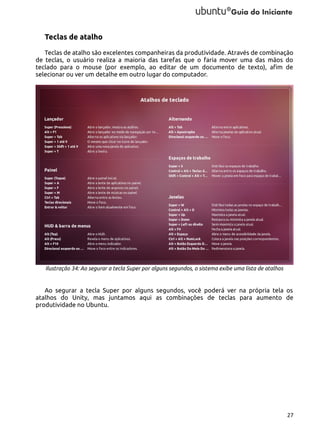 Teclas de atalho
Teclas de atalho são excelentes companheiras da produtividade. Através de combinação
de teclas, o usuário realiza a maioria das tarefas que o faria mover uma das mãos do
teclado para o mouse (por exemplo, ao editar de um documento de texto), afim de
selecionar ou ver um detalhe em outro lugar do computador.

Ilustração 34: Ao segurar a tecla Super por alguns segundos, o sistema exibe uma lista de atalhos

Ao segurar a tecla Super por alguns segundos, você poderá ver na própria tela os
atalhos do Unity, mas juntamos aqui as combinações de teclas para aumento de
produtividade no Ubuntu.

27

 