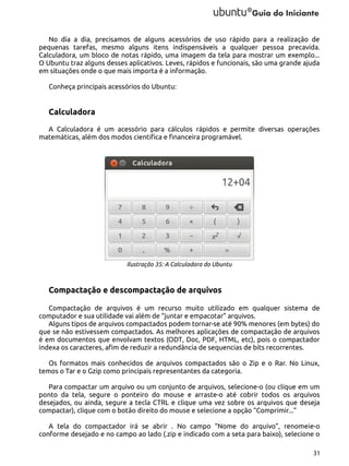 No dia a dia, precisamos de alguns acessórios de uso rápido para a realização de
pequenas tarefas, mesmo alguns itens indispensáveis a qualquer pessoa precavida.
Calculadora, um bloco de notas rápido, uma imagem da tela para mostrar um exemplo...
O Ubuntu traz alguns desses aplicativos. Leves, rápidos e funcionais, são uma grande ajuda
em situações onde o que mais importa é a informação.
Conheça principais acessórios do Ubuntu:

Calculadora
A Calculadora é um acessório para cálculos rápidos e permite diversas operações
matemáticas, além dos modos cientifica e financeira programável.

Ilustração 35: A Calculadora do Ubuntu

Compactação e descompactação de arquivos
Compactação de arquivos é um recurso muito utilizado em qualquer sistema de
computador e sua utilidade vai além de “juntar e empacotar” arquivos.
Alguns tipos de arquivos compactados podem tornar-se até 90% menores (em bytes) do
que se não estivessem compactados. As melhores aplicações de compactação de arquivos
é em documentos que envolvam textos (ODT, Doc, PDF, HTML, etc), pois o compactador
indexa os caracteres, afim de reduzir a redundância de sequencias de bits recorrentes.
Os formatos mais conhecidos de arquivos compactados são o Zip e o Rar. No Linux,
temos o Tar e o Gzip como principais representantes da categoria.
Para compactar um arquivo ou um conjunto de arquivos, selecione-o (ou clique em um
ponto da tela, segure o ponteiro do mouse e arraste-o até cobrir todos os arquivos
desejados, ou ainda, segure a tecla CTRL e clique uma vez sobre os arquivos que deseja
compactar), clique com o botão direito do mouse e selecione a opção “Comprimir...”
A tela do compactador irá se abrir . No campo “Nome do arquivo”, renomeie-o
conforme desejado e no campo ao lado (.zip e indicado com a seta para baixo), selecione o
31

 