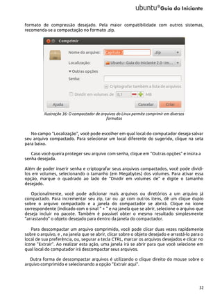 formato de compressão desejado. Pela maior compatibilidade com outros sistemas,
recomenda-se a compactação no formato .zip.

Ilustração 36: O compactador de arquivos do Linux permite comprimir em diversos
formatos

No campo “Localização”, você pode escolher em qual local do computador deseja salvar
seu arquivo compactado. Para selecionar um local diferente do sugerido, clique na seta
para baixo.
Caso você queira proteger seu arquivo com senha, clique em “Outras opções” e insira a
senha desejada.
Além de poder inserir senha e criptografar seus arquivos compactados, você pode dividilos em volumes, selecionando o tamanho (em Megabytes) dos volumes. Para ativar essa
opção, marque o quadrado ao lado de “Dividir em volumes de” e digite o tamanho
desejado.
Opcionalmente, você pode adicionar mais arquivos ou diretórios a um arquivo já
compactado. Para incrementar seu zip, tar ou .gz com outros itens, dê um clique duplo
sobre o arquivo compactado e a janela do compactador se abrirá. Clique no ícone
correspondente (indicado com o sinal “ + “ e na janela que se abrir, selecione o arquivo que
deseja incluir no pacote. Também é possível obter o mesmo resultado simplesmente
“arrastando” o objeto desejado para dentro da janela do compactador.
Para descompactar um arquivo comprimido, você pode clicar duas vezes rapidamente
sobre o arquivo, e , na janela que se abrir, clicar sobre o objeto desejado e arrastá-lo para o
local de sua preferência, ou, segurar a tecla CTRL, marcar os arquivos desejados e clicar no
ícone “Extrair”. Ao realizar esta ação, uma janela irá se abrir para que você selecione em
qual local do computador irá descompactar seus arquivos.
Outra forma de descompactar arquivos é utilizando o clique direito do mouse sobre o
arquivo comprimido e selecionando a opção “Extrair aqui”.

32

 