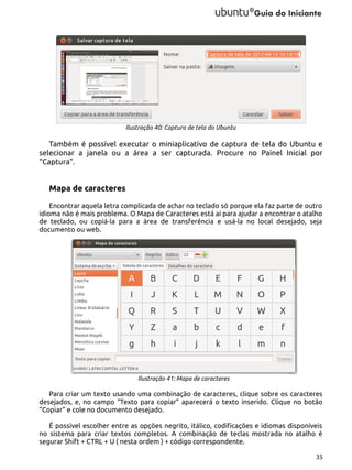 Ilustração 40: Captura de tela do Ubuntu

Também é possível executar o miniaplicativo de captura de tela do Ubuntu e
selecionar a janela ou a área a ser capturada. Procure no Painel Inicial por
“Captura”.

Mapa de caracteres
Encontrar aquela letra complicada de achar no teclado só porque ela faz parte de outro
idioma não é mais problema. O Mapa de Caracteres está aí para ajudar a encontrar o atalho
de teclado, ou copiá-la para a área de transferência e usá-la no local desejado, seja
documento ou web.

Ilustração 41: Mapa de caracteres

Para criar um texto usando uma combinação de caracteres, clique sobre os caracteres
desejados, e, no campo “Texto para copiar” aparecerá o texto inserido. Clique no botão
“Copiar” e cole no documento desejado.
É possível escolher entre as opções negrito, itálico, codificações e idiomas disponíveis
no sistema para criar textos completos. A combinação de teclas mostrada no atalho é
segurar Shift + CTRL + U ( nesta ordem ) + código correspondente.
35

 