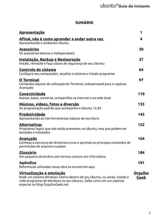 SUMÁRIO
Apresentação

1

Afinal, não é como aprender a andar outra vez

4

Apresentando o ambiente Ubuntu

Acessórios

30

Os acessórios básicos e indispensáveis

Instalação, Backup e Restauração

37

Instale, reinstale e faça cópias de segurança de seu Ubuntu

Controle do sistema

64

Configure seu computador, atualize o sistema e instale programas

O Terminal

97

Comandos básicos de utilização do Terminal, indispensável para o capítulo
Avançado

Conectividade

110

Acesse, baixe, converse, compartilhe na internet e na rede local

Músicas, vídeos, fotos e diversão

133

Os programação padrão que acompanha o Ubuntu 12.04

Produtividade

143

Apresentando as três ferramentas básicas de escritório

Alternativas

152

Programas legais que não estão presentes no Ubuntu, mas que podem ser
baixados e instalados

Avançado

164

Conheça a estrutura de diretórios Linux e aprenda os principais comandos de
permissões de arquivos e pastas

Glossário

184

Um pequeno dicionário com termos comuns em informática

Apêndice

191

Referências utilizadas nessa obra se encontram aqui

Virtualização e emulação
Rode um sistema Windows inteiro dentro de seu Ubuntu, ou ainda, instale e
rode programas do Windows no seu Ubuntu. Saiba como em um capítulo
especial no blog OrgulhoGeek.net

Orgulho
Geek

3

 