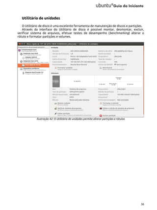 Utilitário de unidades
O Utilitário de disco é uma excelente ferramenta de manutenção de discos e partições.
Através da interface do Utilitário de disco é possível montar, desmontar, excluir,
verificar sistema de arquivos, efetuar testes de desempenho (benchmarking) alterar o
rótulo e formatar partições e volumes.

Ilustração 42: O Utilitário de unidades permite alterar partições e rótulos

36

 
