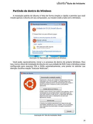 Partindo de dentro do Windows
A instalação padrão do Ubuntu é feita de forma simples e rápida e permite que você
instale apenas o Ubuntu em seu computador, ou instale-o lado a lado com o Windows.

Ilustração 43: Reprodução automática do Windows

Você pode, opcionalmente, iniciar a o processo de dentro do próprio Windows. Para
isso, insira o disco de instalação do Ubuntu em sua unidade de DVD. Caso o Windows esteja
configurado para executar CDs e DVDs automaticamente, uma janela irá solicitar sua
atenção. Escolha a opção “Executar Wubi.exe”.

Ilustração 44: Tela do instalador Wubi
39

 