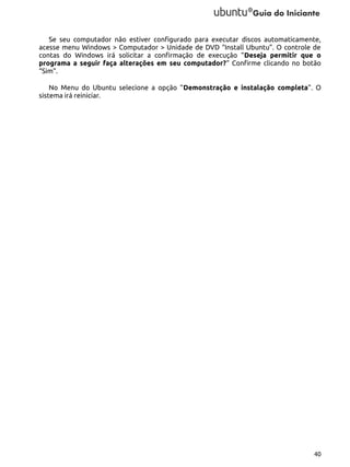 Se seu computador não estiver configurado para executar discos automaticamente,
acesse menu Windows > Computador > Unidade de DVD “Install Ubuntu”. O controle de
contas do Windows irá solicitar a confirmação de execução “Deseja permitir que o
programa a seguir faça alterações em seu computador?” Confirme clicando no botão
“Sim”.
No Menu do Ubuntu selecione a opção “Demonstração e instalação completa”. O
sistema irá reiniciar.

40

 