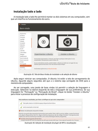 Instalação lado a lado
A instalação lado a lado lhe permitirá manter os dois sistemas em seu computador, sem
que um interfira no funcionamento do outro.

Ilustração 45: Tela de Boas Vindas do instalador e de seleção de idioma

Após seguir reiniciar seu computador, O Ubuntu irá exibir a tela de carregamento do
Ubuntu. Aguarde alguns segundos até que a o sistema seja carregado do DVD para a
memória do computador.
Ao ser carregado, uma janela de boas vindas irá permitir a seleção de linguagem e
execução. Selecione na lateral esquerda da tela a linguagem de sua preferência. Se sua
linguagem for “Português” ou “Português do Brasil”, clique no botão “Instalar o Ubuntu”
para iniciar o processo de configuração de instalação.

Ilustração 46: Seleção de instalação de plugin de MP3 e atualizações
41

 