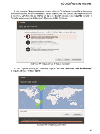 A tela seguinte, “Preparando para instalar o Ubuntu” irá checar a quantidade de espaço
mínimo disponível em disco necessária para a instalação e se o computador está conectado
à internet. Certifique-se de marcar as opções “Baixar atualizações enquanto instala” e
“Instalar esse programa de terceiro”. Clique no botão Continuar.

Ilustração 47: Tela de seleção de tipo de instalação

Na tela “Tipo de instalação”, selecione a opção “Instalar Ubuntu ao lado do Windows”
e clique no botão “Instalar agora”.

Ilustração 48: Seleção de fuso-horário
42

 