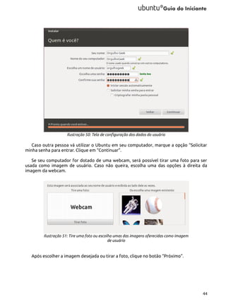 Ilustração 50: Tela de configuração dos dados do usuário

Caso outra pessoa vá utilizar o Ubuntu em seu computador, marque a opção “Solicitar
minha senha para entrar. Clique em “Continuar”.
Se seu computador for dotado de uma webcam, será possível tirar uma foto para ser
usada como imagem de usuário. Caso não queira, escolha uma das opções à direita da
imagem da webcam.

Ilustração 51: Tire uma foto ou escolha umas das imagens oferecidas como imagem
de usuário

Após escolher a imagem desejada ou tirar a foto, clique no botão “Próximo”.

44

 